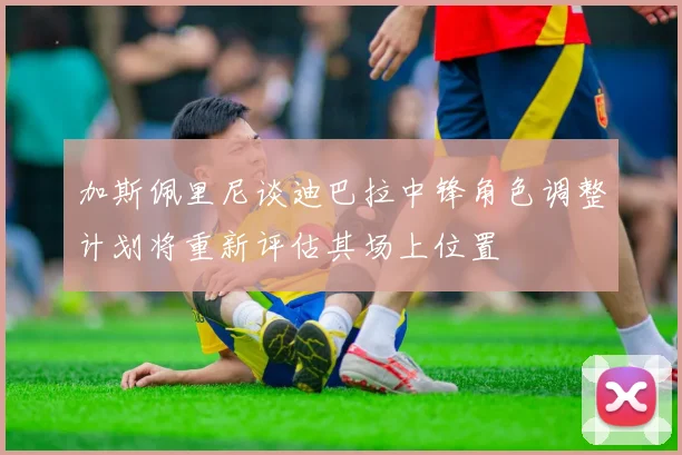 加斯佩里尼谈迪巴拉中锋角色调整计划将重新评估其场上位置