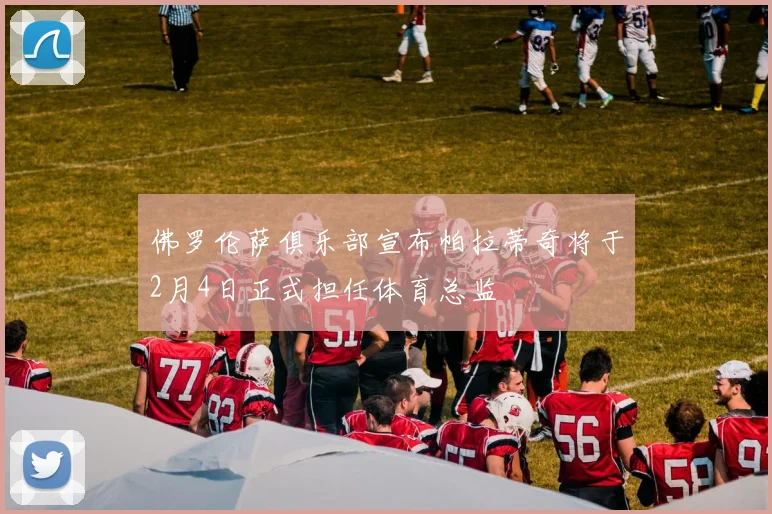 佛罗伦萨俱乐部宣布帕拉蒂奇将于2月4日正式担任体育总监