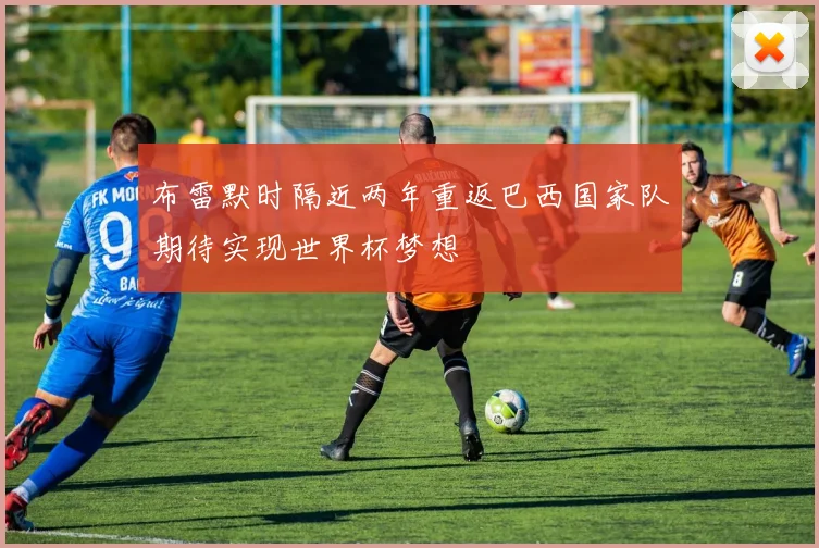 布雷默时隔近两年重返巴西国家队期待实现世界杯梦想