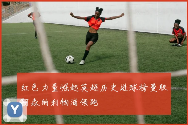 红色力量崛起英超历史进球榜曼联阿森纳利物浦领跑
