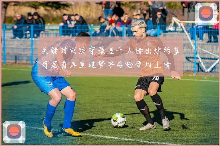 关键时刻防守最差十人榜出炉约基奇居首库里追梦字母哈登均上榜
