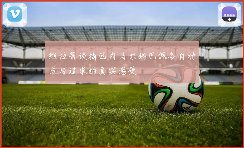 维拉蒂谈梅西内马尔姆巴佩各自特点与追求的真实感受