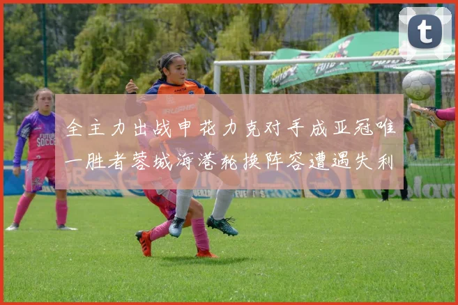 全主力出战申花力克对手成亚冠唯一胜者蓉城海港轮换阵容遭遇失利