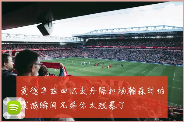 爱德华兹回忆麦丹隔扣杨瀚森时的震撼瞬间兄弟你太残暴了