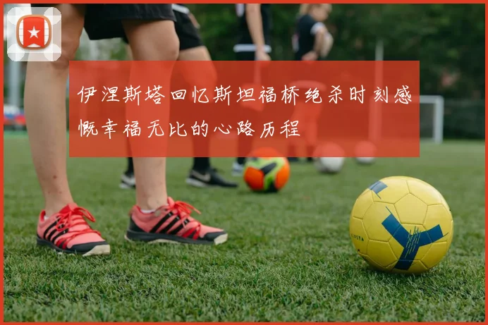 伊涅斯塔回忆斯坦福桥绝杀时刻感慨幸福无比的心路历程