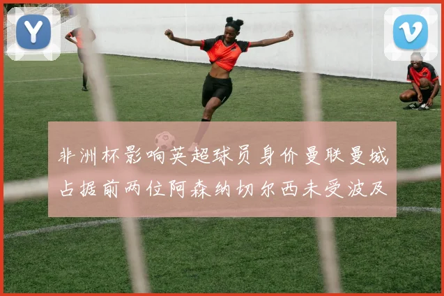 非洲杯影响英超球员身价曼联曼城占据前两位阿森纳切尔西未受波及