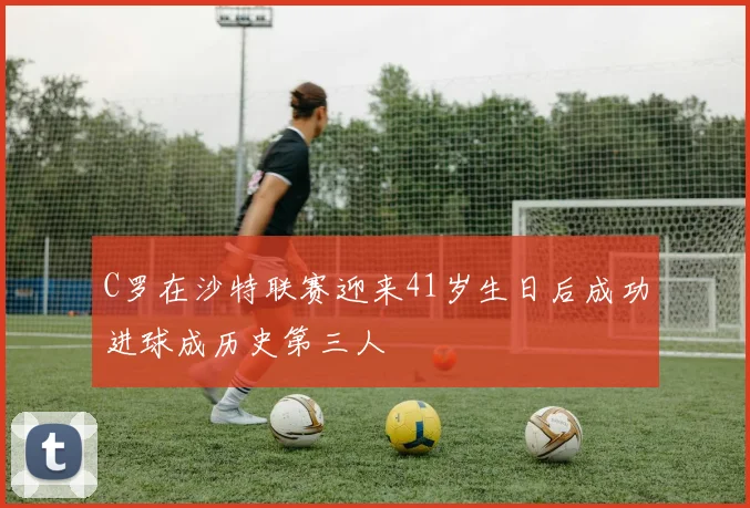 C罗在沙特联赛迎来41岁生日后成功进球成历史第三人