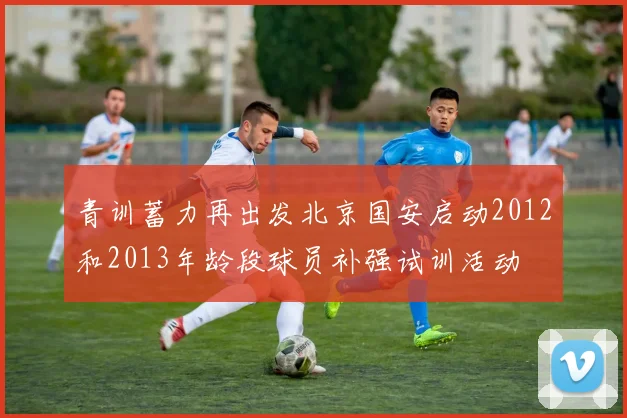 青训蓄力再出发北京国安启动2012和2013年龄段球员补强试训活动