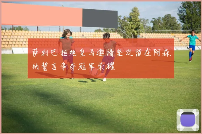 萨利巴拒绝皇马邀请坚定留在阿森纳誓言争夺冠军荣耀
