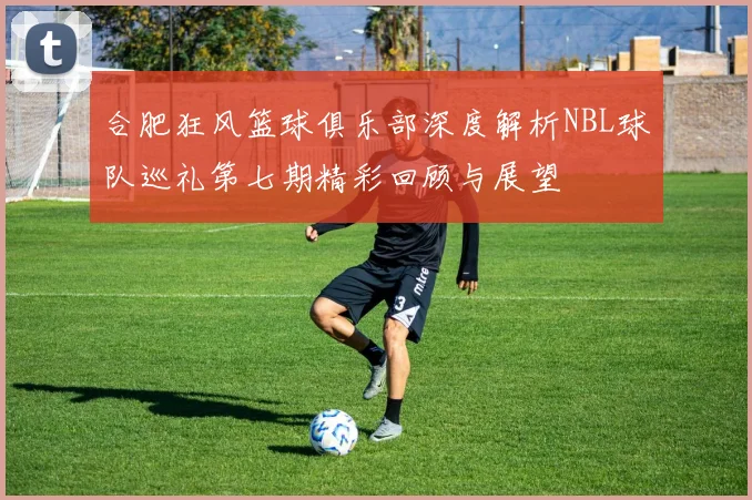 合肥狂风篮球俱乐部深度解析NBL球队巡礼第七期精彩回顾与展望