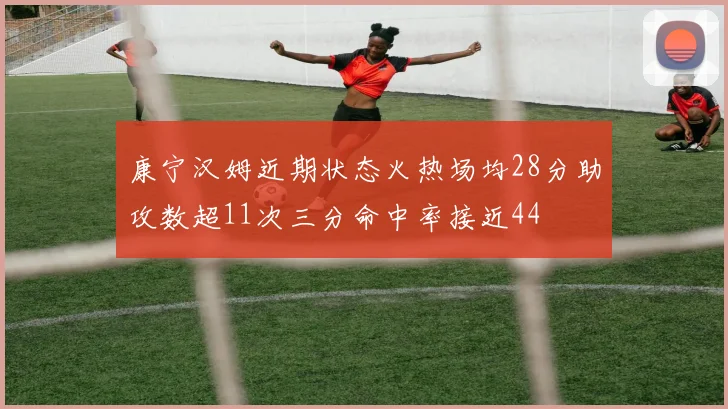 康宁汉姆近期状态火热场均28分助攻数超11次三分命中率接近44