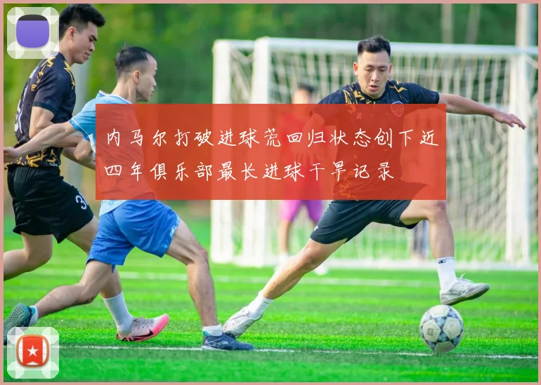 内马尔打破进球荒回归状态创下近四年俱乐部最长进球干旱记录