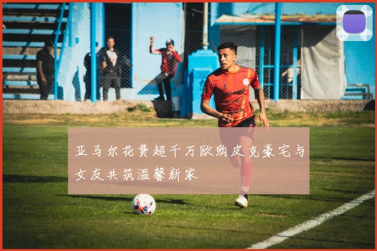 亚马尔花费超千万欧购皮克豪宅与女友共筑温馨新家