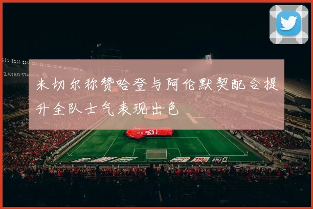 米切尔称赞哈登与阿伦默契配合提升全队士气表现出色