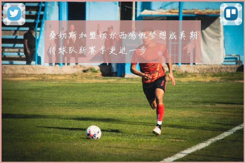 桑切斯加盟切尔西感慨梦想成真期待球队新赛季更进一步