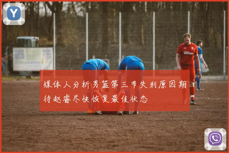 媒体人分析男篮第三节失利原因期待赵睿尽快恢复最佳状态