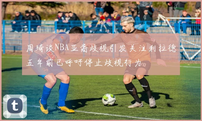 周琦谈NBA亚裔歧视引发关注利拉德五年前已呼吁停止歧视行为