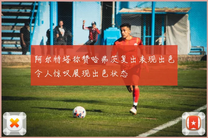 阿尔特塔称赞哈弗茨复出表现出色令人惊叹展现出色状态