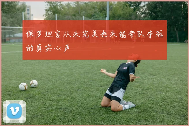 保罗坦言从未完美也未能带队夺冠的真实心声