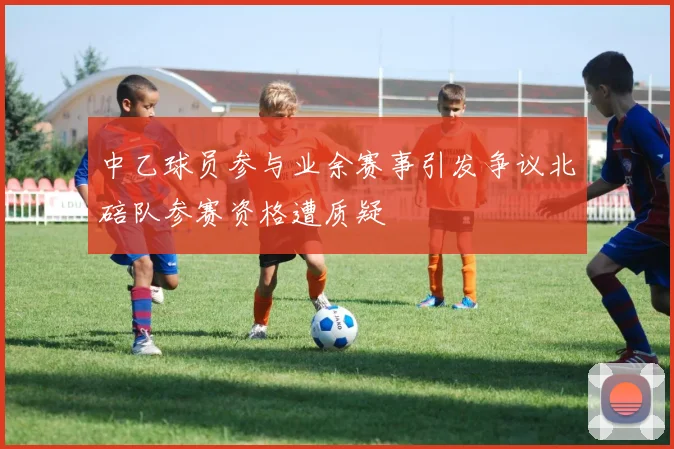 中乙球员参与业余赛事引发争议北碚队参赛资格遭质疑
