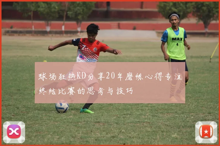球场狂热KD分享20年磨练心得专注终结比赛的思考与技巧