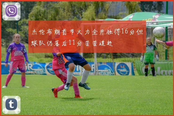 杰伦布朗首节火力全开独得16分但球队仍落后11分苦苦追赶