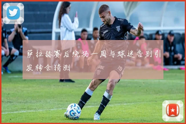 萨拉赫赛后绕场一周与球迷告别引发转会猜测