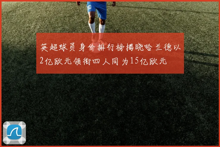 英超球员身价排行榜揭晓哈兰德以2亿欧元领衔四人同为15亿欧元
