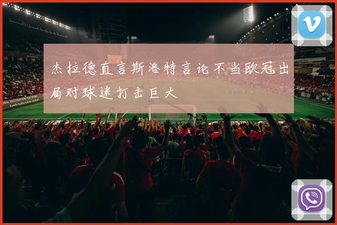 杰拉德直言斯洛特言论不当欧冠出局对球迷打击巨大