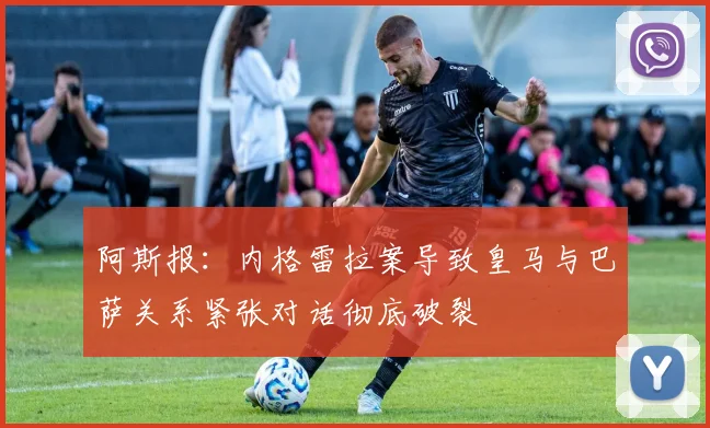 阿斯报：内格雷拉案导致皇马与巴萨关系紧张对话彻底破裂