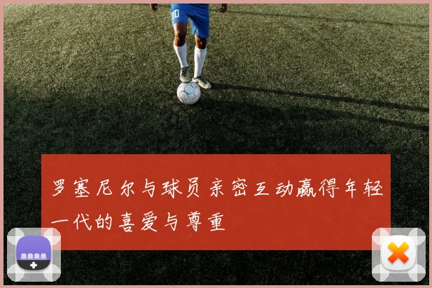 罗塞尼尔与球员亲密互动赢得年轻一代的喜爱与尊重