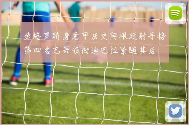 劳塔罗跻身意甲历史阿根廷射手榜第四名巴蒂领衔迪巴拉紧随其后