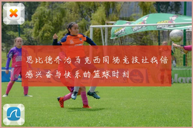 恩比德乔治马克西同场竞技让我倍感兴奋与快乐的篮球时刻