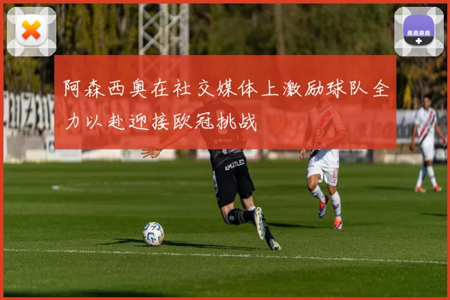 阿森西奥在社交媒体上激励球队全力以赴迎接欧冠挑战