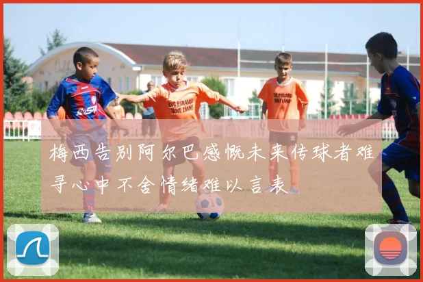 梅西告别阿尔巴感慨未来传球者难寻心中不舍情绪难以言表