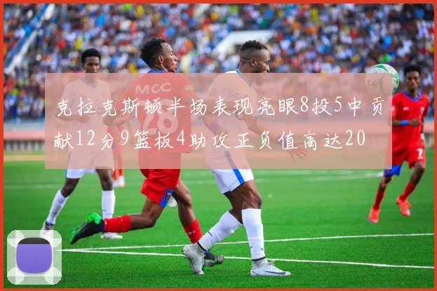 克拉克斯顿半场表现亮眼8投5中贡献12分9篮板4助攻正负值高达20