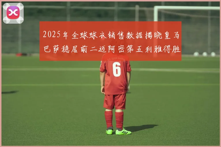 2025年全球球衣销售数据揭晓皇马巴萨稳居前二迈阿密第五利雅得胜利第十