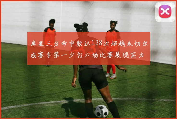 库里三分命中数达138次超越米切尔成赛季第一少打六场比赛展现实力
