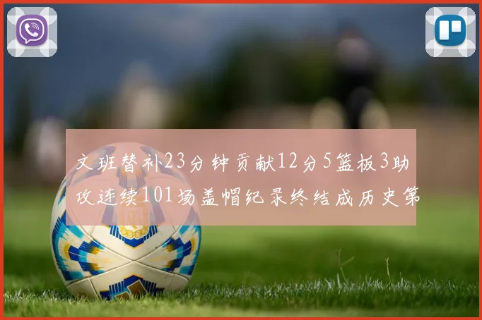 文班替补23分钟贡献12分5篮板3助攻连续101场盖帽纪录终结成历史第3