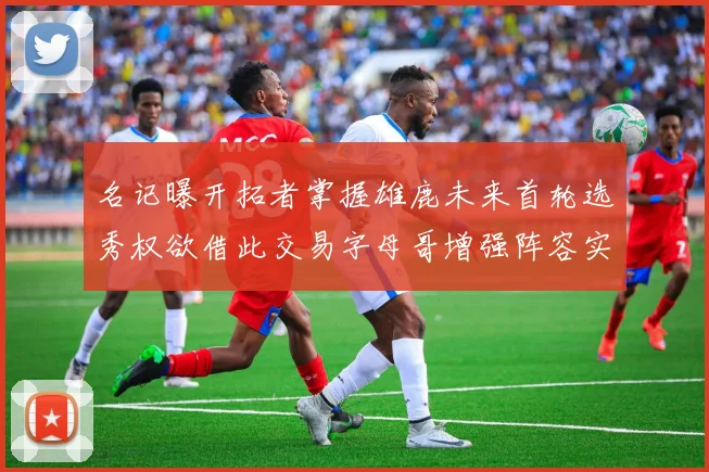 名记曝开拓者掌握雄鹿未来首轮选秀权欲借此交易字母哥增强阵容实力