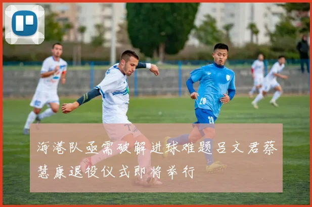 海港队亟需破解进球难题吕文君蔡慧康退役仪式即将举行