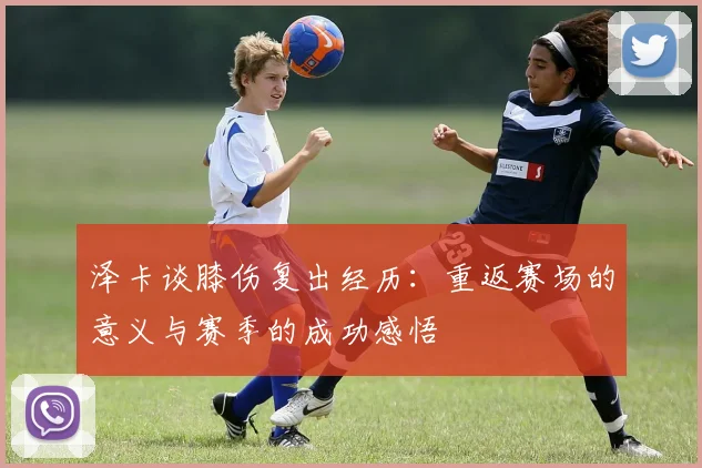泽卡谈膝伤复出经历：重返赛场的意义与赛季的成功感悟