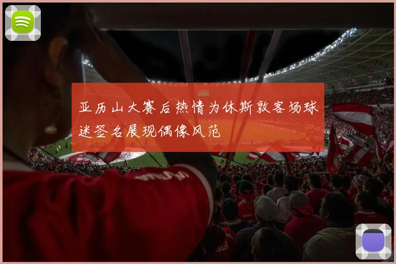 亚历山大赛后热情为休斯敦客场球迷签名展现偶像风范