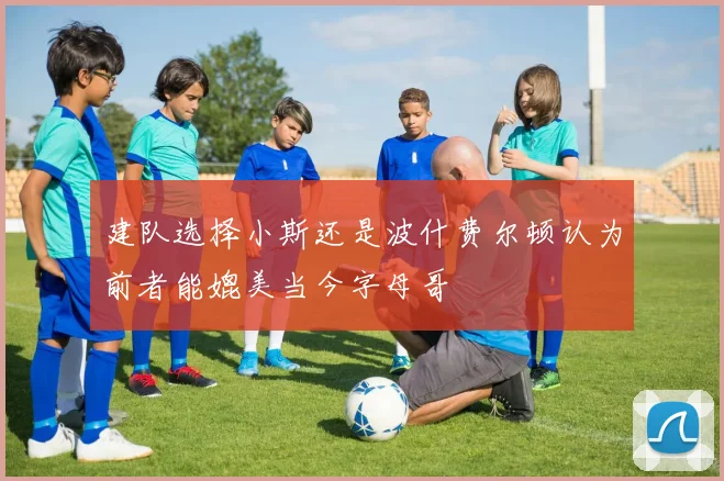 建队选择小斯还是波什费尔顿认为前者能媲美当今字母哥