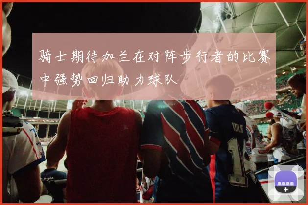 骑士期待加兰在对阵步行者的比赛中强势回归助力球队