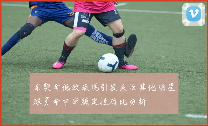 东契奇低效表现引发关注其他明星球员命中率稳定性对比分析
