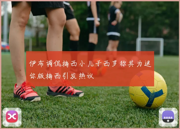 伊布调侃梅西小儿子西罗称其为迷你版梅西引发热议